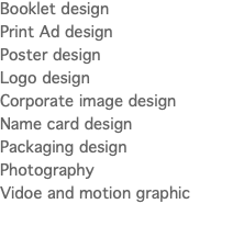 Booklet design Print Ad design Poster design Logo design Corporate image design Name card design Packaging design Photography Vidoe and motion graphic 